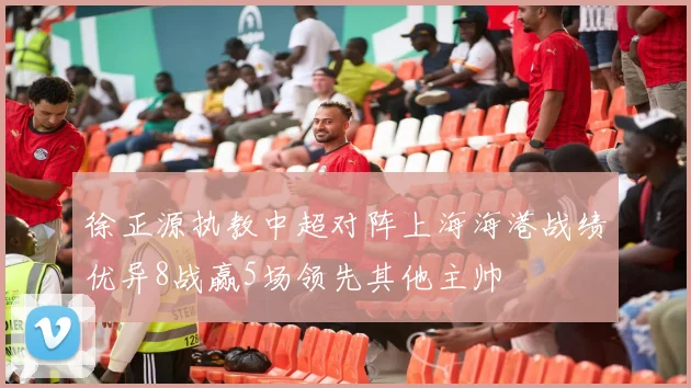 徐正源执教中超对阵上海海港战绩优异8战赢5场领先其他主帅