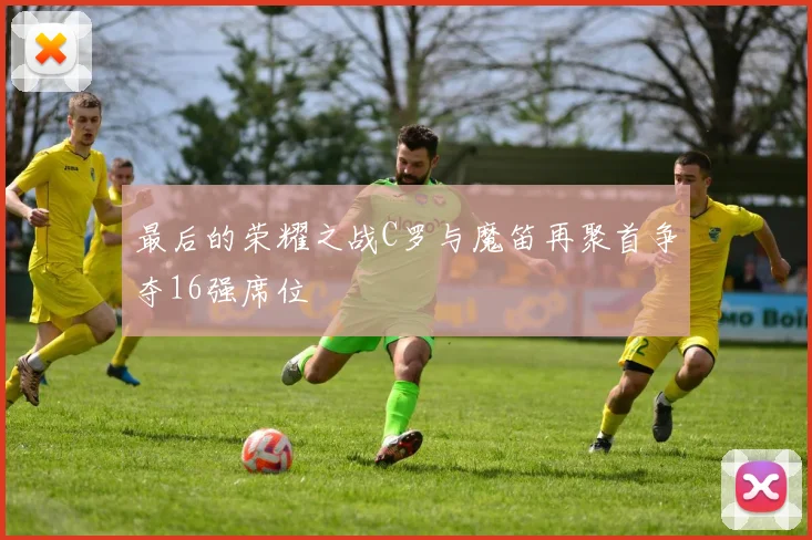 最后的荣耀之战C罗与魔笛再聚首争夺16强席位