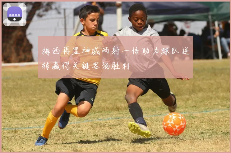 梅西再显神威两射一传助力球队逆转赢得关键客场胜利