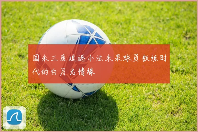 国米三度追逐小法未果球员教练时代的白月光情缘