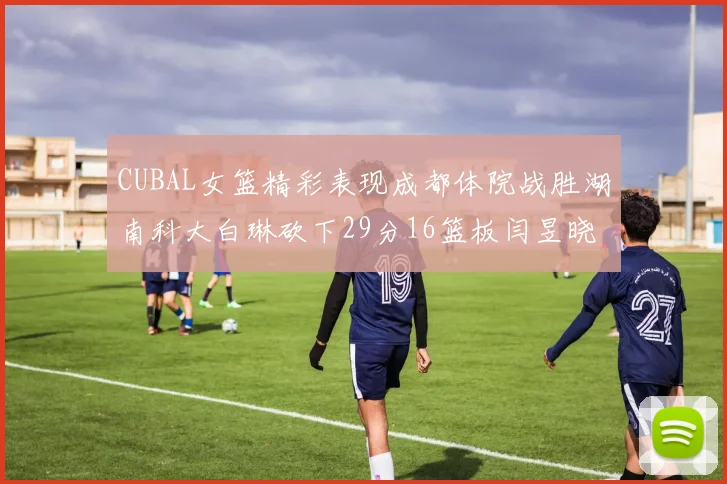 CUBAL女篮精彩表现成都体院战胜湖南科大白琳砍下29分16篮板闫昱晓贡献20分