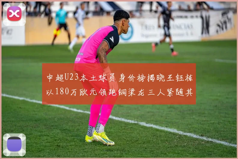 中超U23本土球员身价榜揭晓王钰栋以180万欧元领跑铜梁龙三人紧随其后