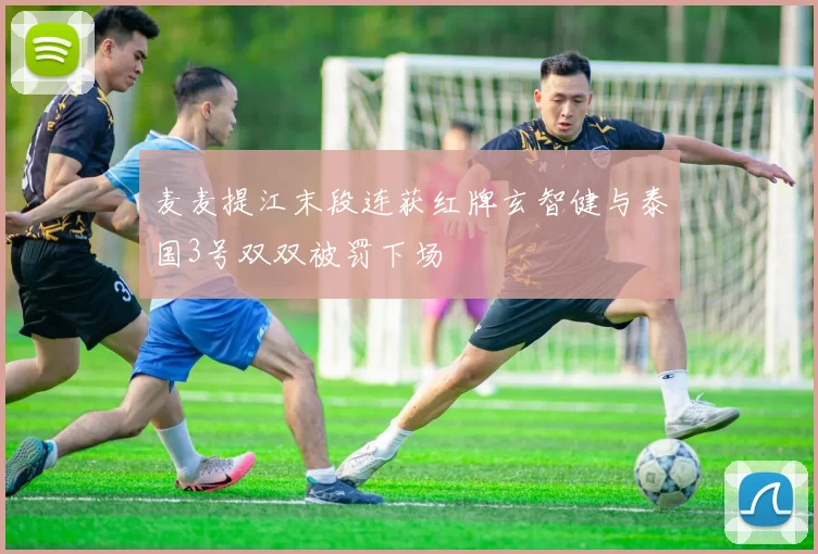 麦麦提江末段连获红牌玄智健与泰国3号双双被罚下场
