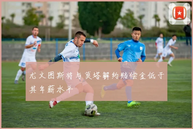 尤文图斯将与莫塔解约赔偿金低于其年薪水平