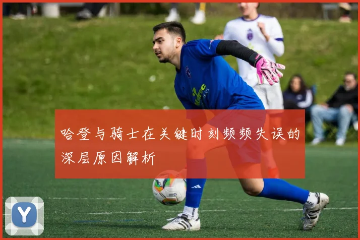 哈登与骑士在关键时刻频频失误的深层原因解析