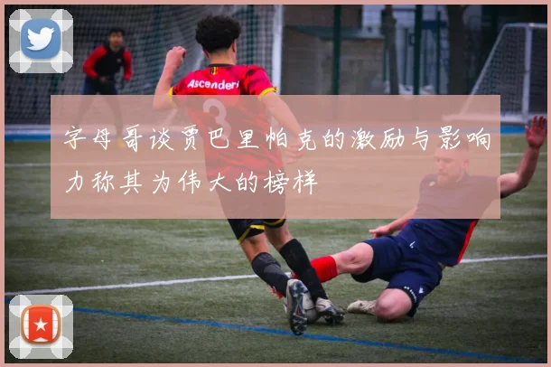 字母哥谈贾巴里帕克的激励与影响力称其为伟大的榜样