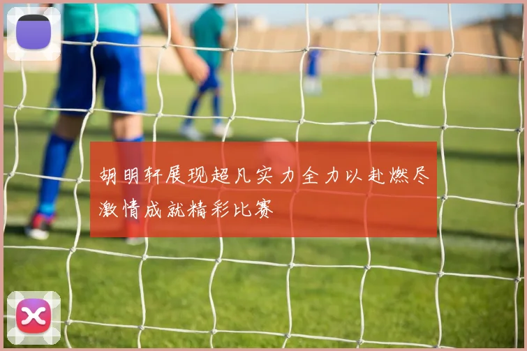 胡明轩展现超凡实力全力以赴燃尽激情成就精彩比赛