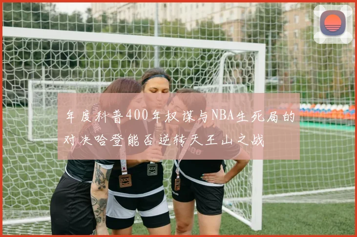 年度科普400年权谋与NBA生死局的对决哈登能否逆转天王山之战