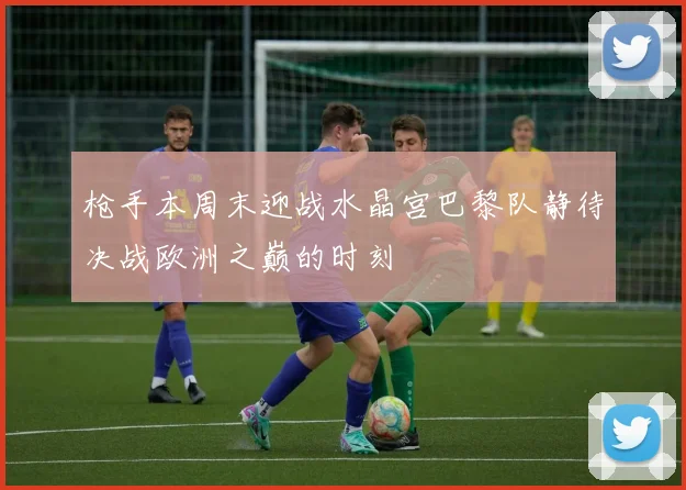 枪手本周末迎战水晶宫巴黎队静待决战欧洲之巅的时刻