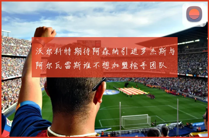 沃尔科特期待阿森纳引进罗杰斯与阿尔瓦雷斯谁不想加盟枪手团队