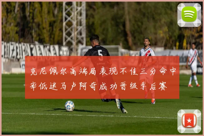 克尼佩尔高端局表现不佳三分命中率低迷马卢阿奇成功晋级季后赛