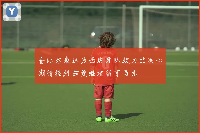 普比尔表达为西班牙队效力的决心期待格列兹曼继续留守马竞