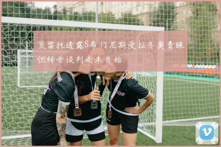 莫雷托透露S希门尼斯受拉齐奥青睐但转会谈判尚未开始