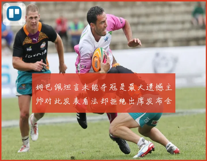 姆巴佩坦言未能夺冠是最大遗憾主帅对此发表看法却拒绝出席发布会