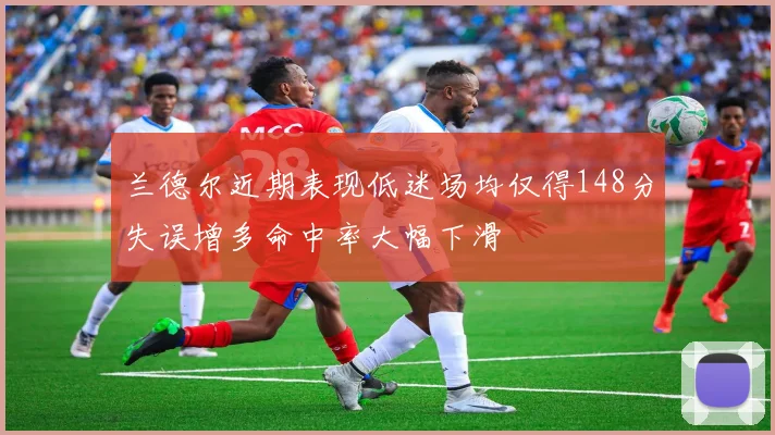 兰德尔近期表现低迷场均仅得148分失误增多命中率大幅下滑