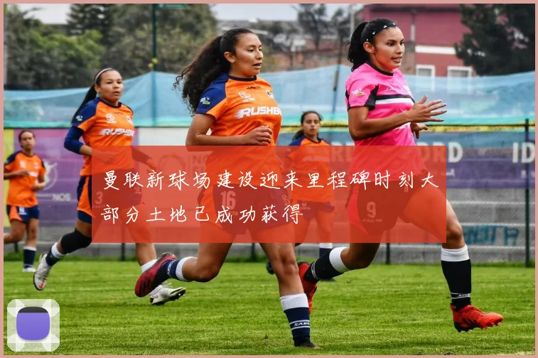曼联新球场建设迎来里程碑时刻大部分土地已成功获得