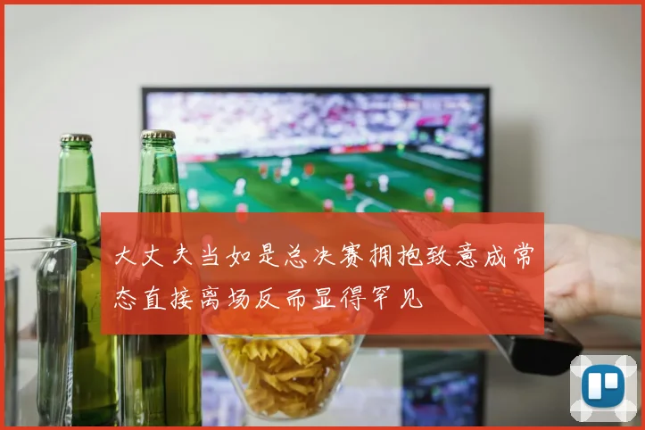大丈夫当如是总决赛拥抱致意成常态直接离场反而显得罕见