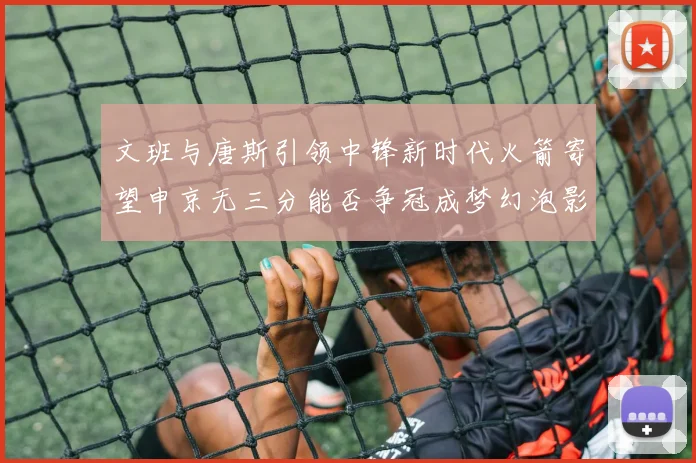 文班与唐斯引领中锋新时代火箭寄望申京无三分能否争冠成梦幻泡影