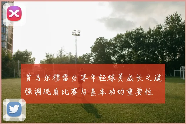 贾马尔穆雷分享年轻球员成长之道强调观看比赛与基本功的重要性
